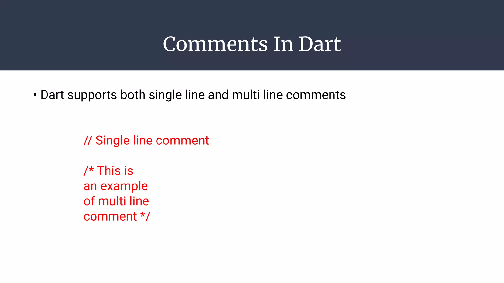 Comments In Dart
• Dart supports both single line and multi line comments
// Single line comment
/* This is
an example
of multi line
comment */
 