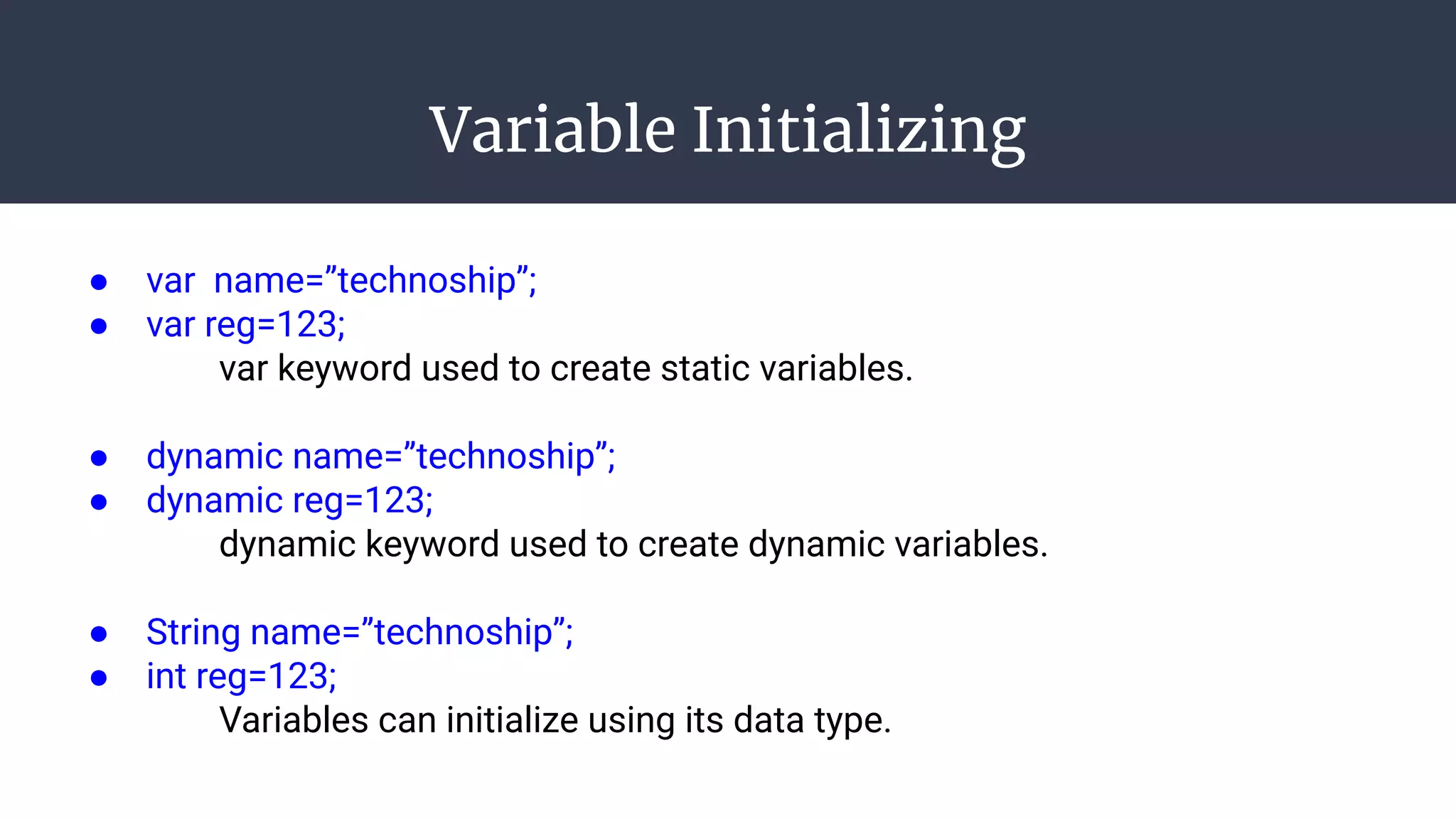 Variable Initializing
● var name=”technoship”;
● var reg=123;
var keyword used to create static variables.
● dynamic name=”technoship”;
● dynamic reg=123;
dynamic keyword used to create dynamic variables.
● String name=”technoship”;
● int reg=123;
Variables can initialize using its data type.
 