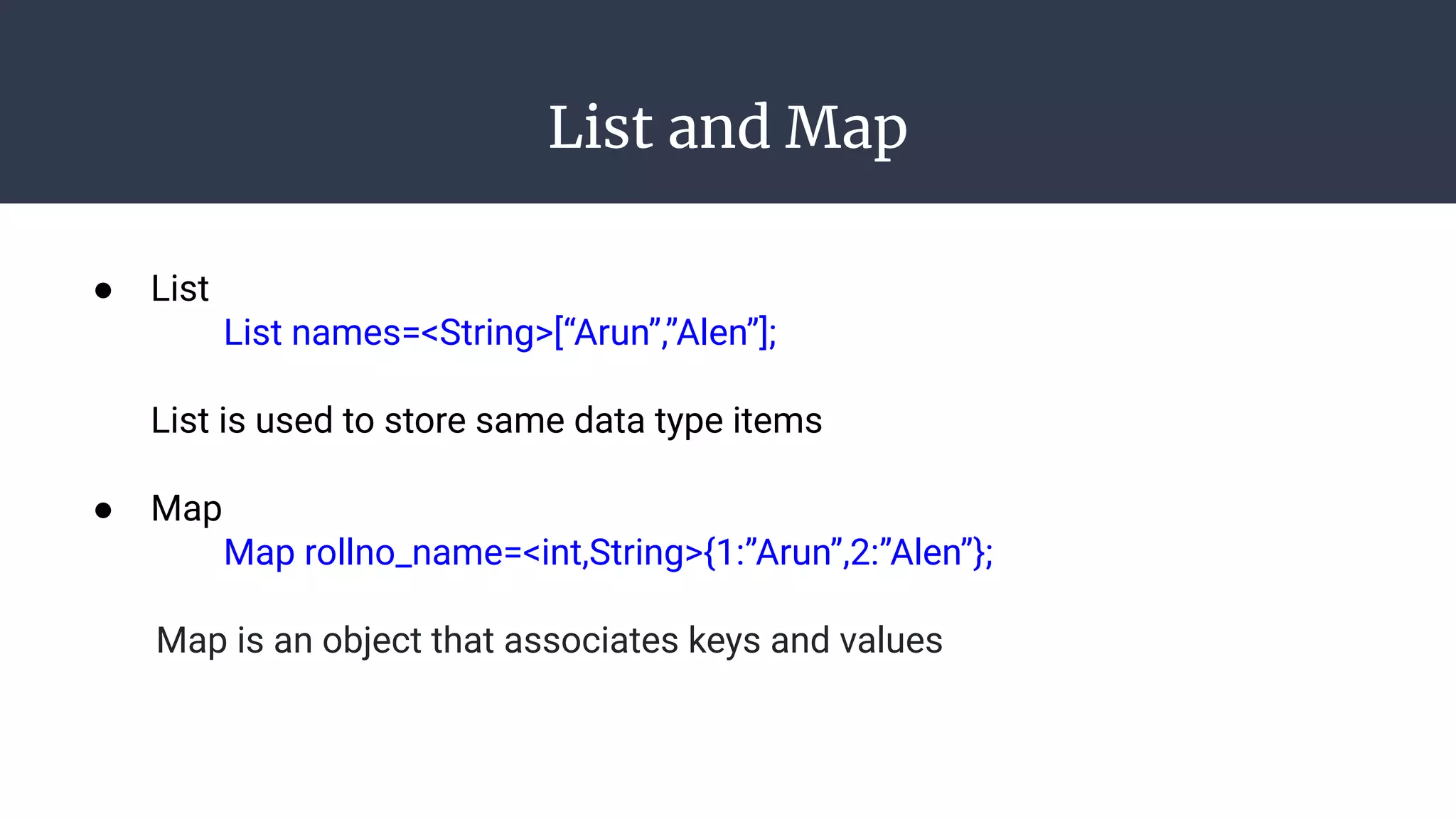 List and Map
● List
List names=<String>[“Arun”,”Alen”];
List is used to store same data type items
● Map
Map rollno_name=<int,String>{1:”Arun”,2:”Alen”};
Map is an object that associates keys and values
 