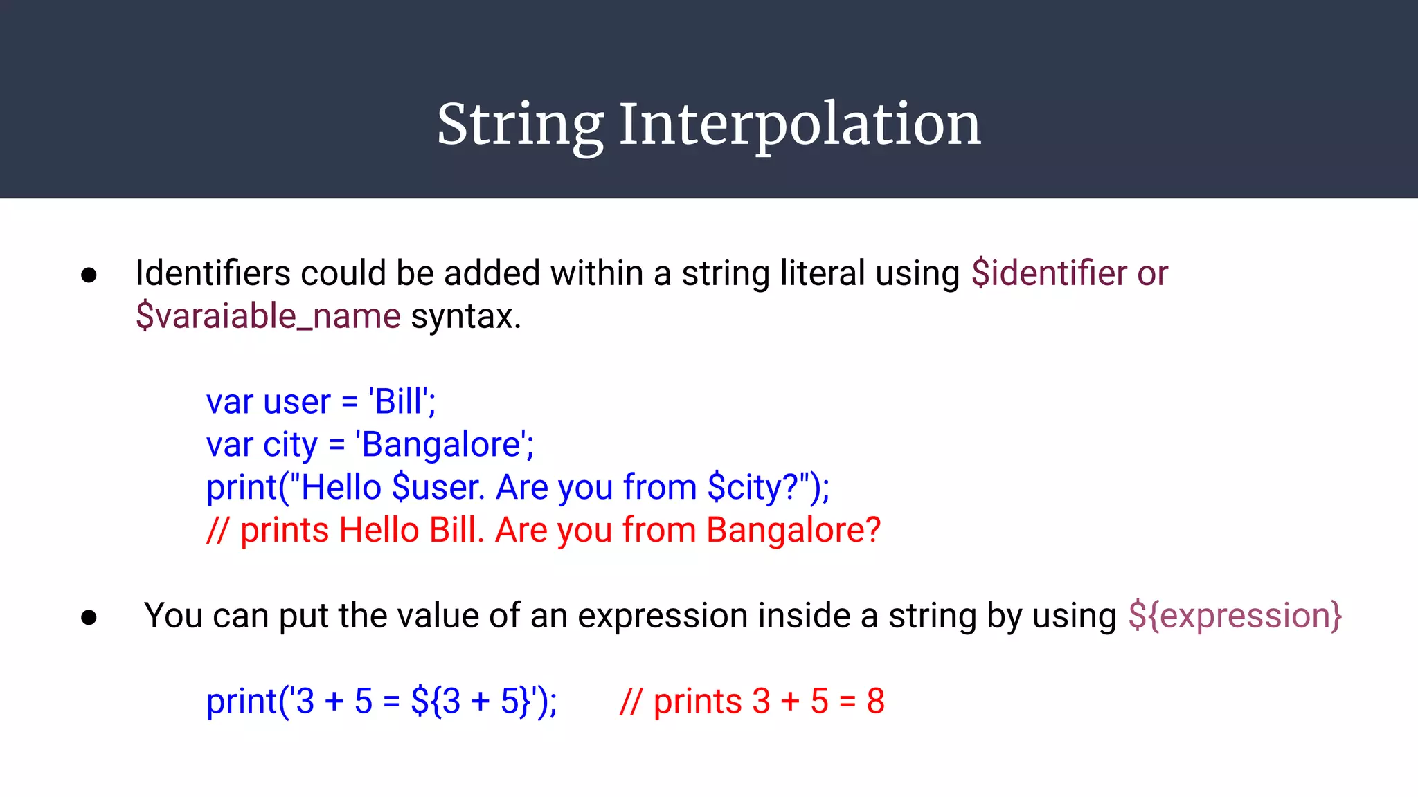 String Interpolation
● Identiﬁers could be added within a string literal using $identiﬁer or
$varaiable_name syntax.
var user = 'Bill';
var city = 'Bangalore';
print("Hello $user. Are you from $city?");
// prints Hello Bill. Are you from Bangalore?
● You can put the value of an expression inside a string by using ${expression}
print('3 + 5 = ${3 + 5}'); // prints 3 + 5 = 8
 