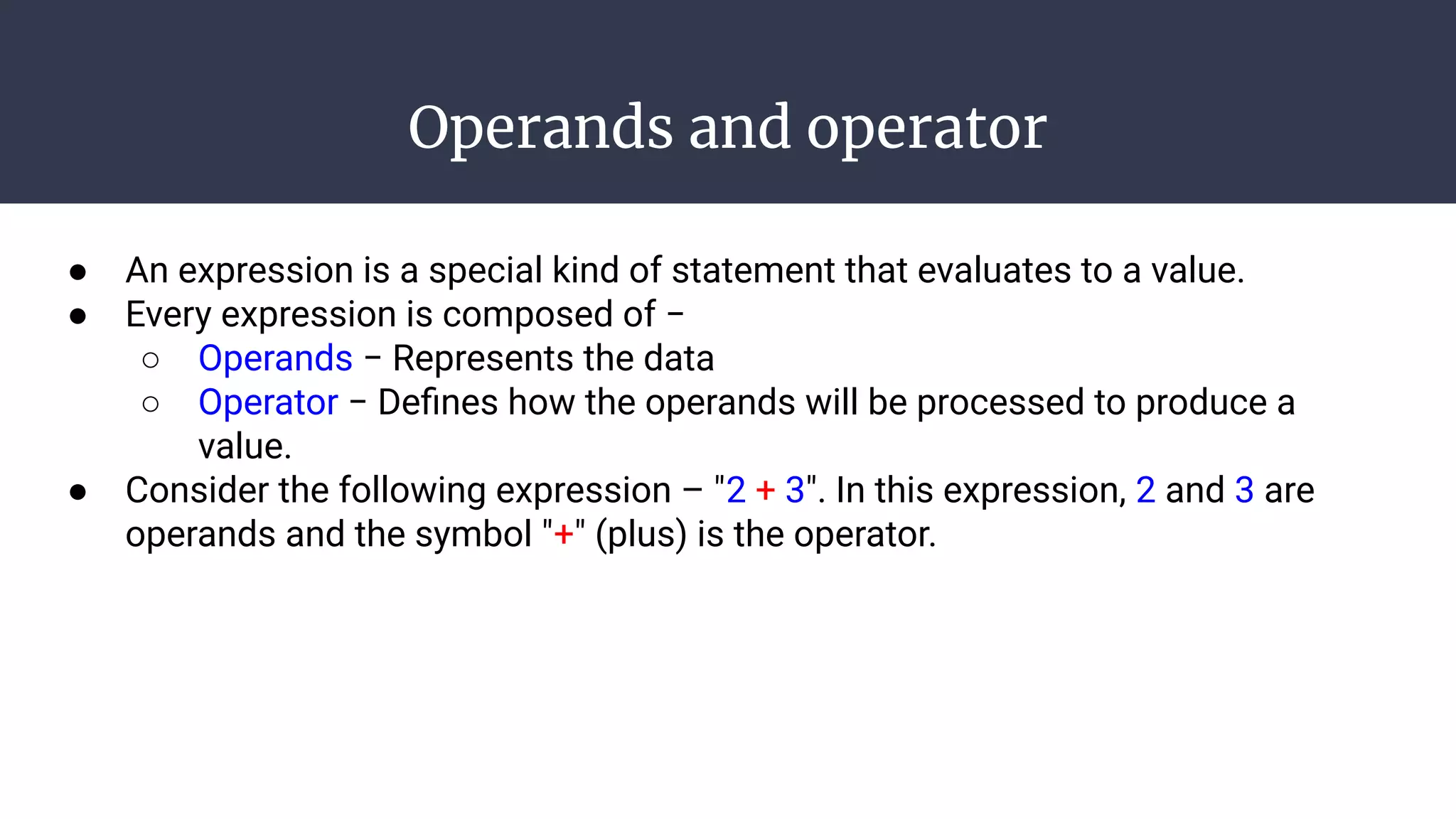 Operands and operator
● An expression is a special kind of statement that evaluates to a value.
● Every expression is composed of −
○ Operands − Represents the data
○ Operator − Deﬁnes how the operands will be processed to produce a
value.
● Consider the following expression – "2 + 3". In this expression, 2 and 3 are
operands and the symbol "+" (plus) is the operator.
 