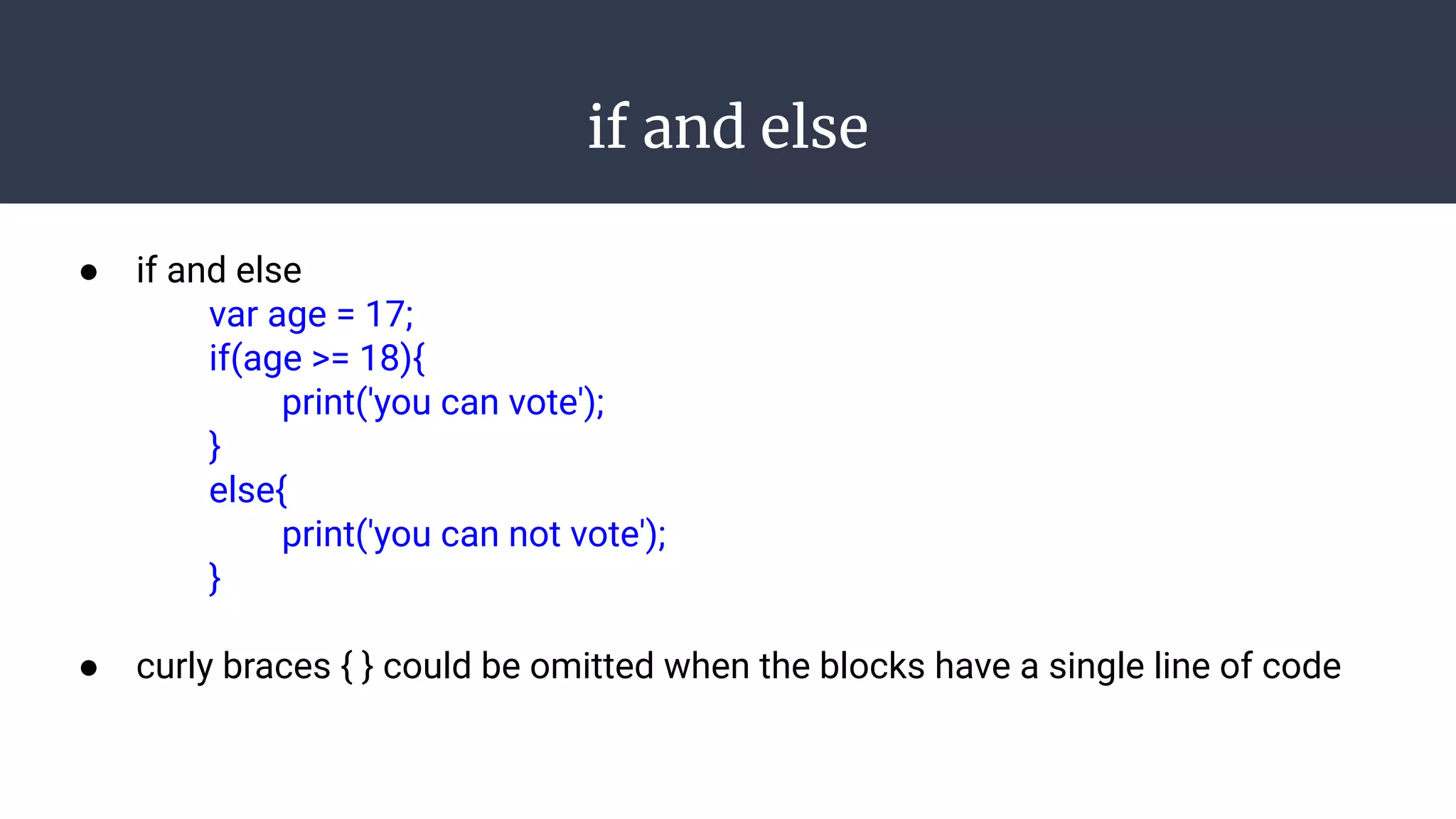 if and else
● if and else
var age = 17;
if(age >= 18){
print('you can vote');
}
else{
print('you can not vote');
}
● curly braces { } could be omitted when the blocks have a single line of code
 