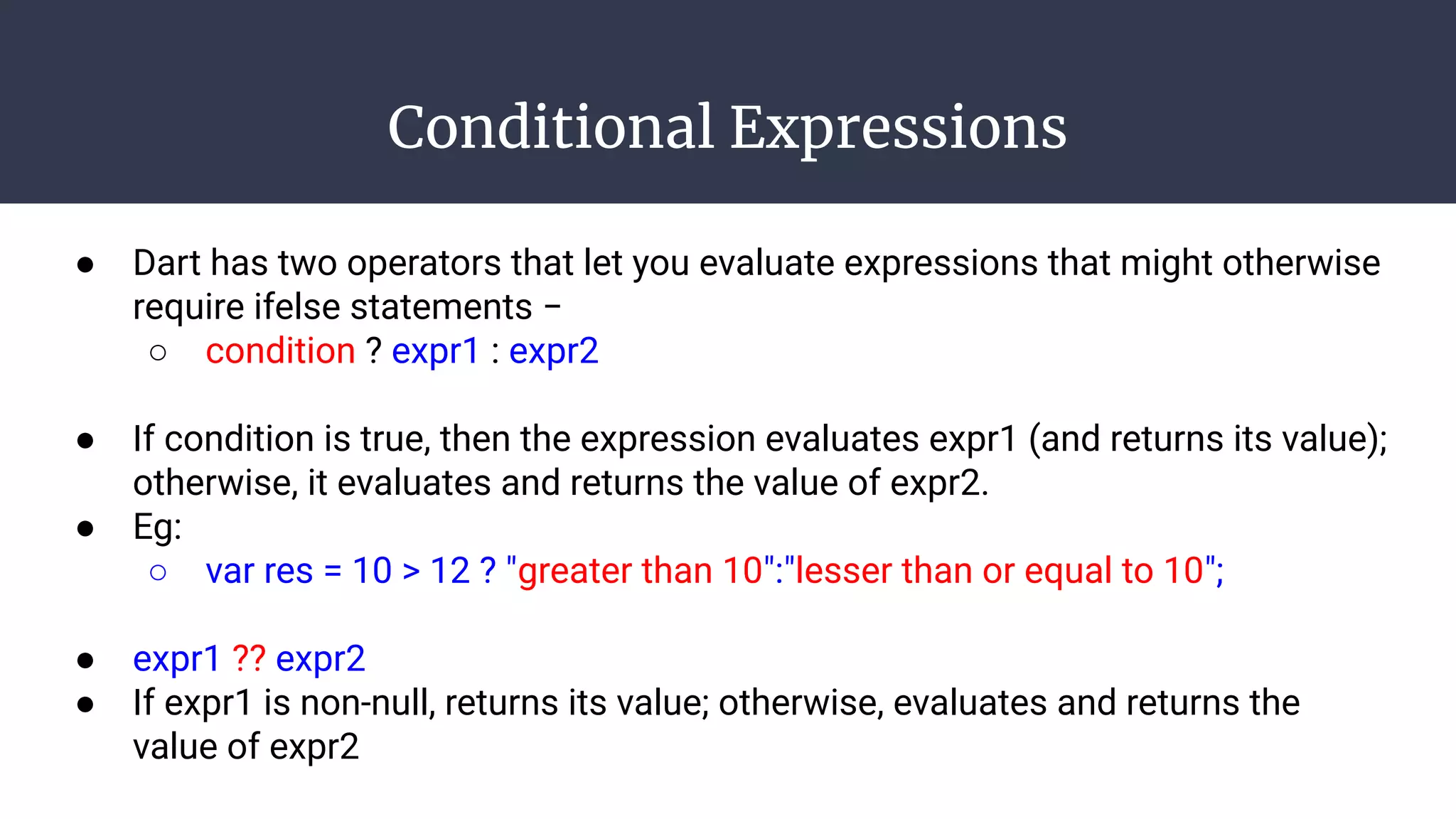 Conditional Expressions
● Dart has two operators that let you evaluate expressions that might otherwise
require ifelse statements −
○ condition ? expr1 : expr2
● If condition is true, then the expression evaluates expr1 (and returns its value);
otherwise, it evaluates and returns the value of expr2.
● Eg:
○ var res = 10 > 12 ? "greater than 10":"lesser than or equal to 10";
● expr1 ?? expr2
● If expr1 is non-null, returns its value; otherwise, evaluates and returns the
value of expr2
 