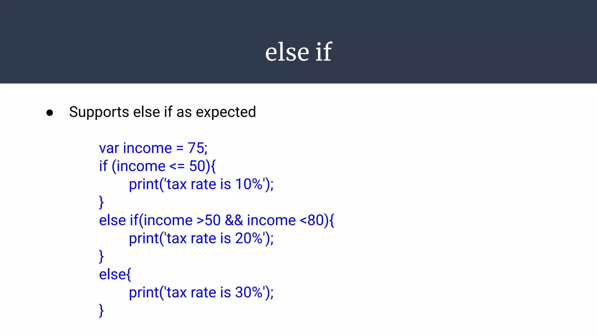 else if
● Supports else if as expected
var income = 75;
if (income <= 50){
print('tax rate is 10%');
}
else if(income >50 && income <80){
print('tax rate is 20%');
}
else{
print('tax rate is 30%');
}
 