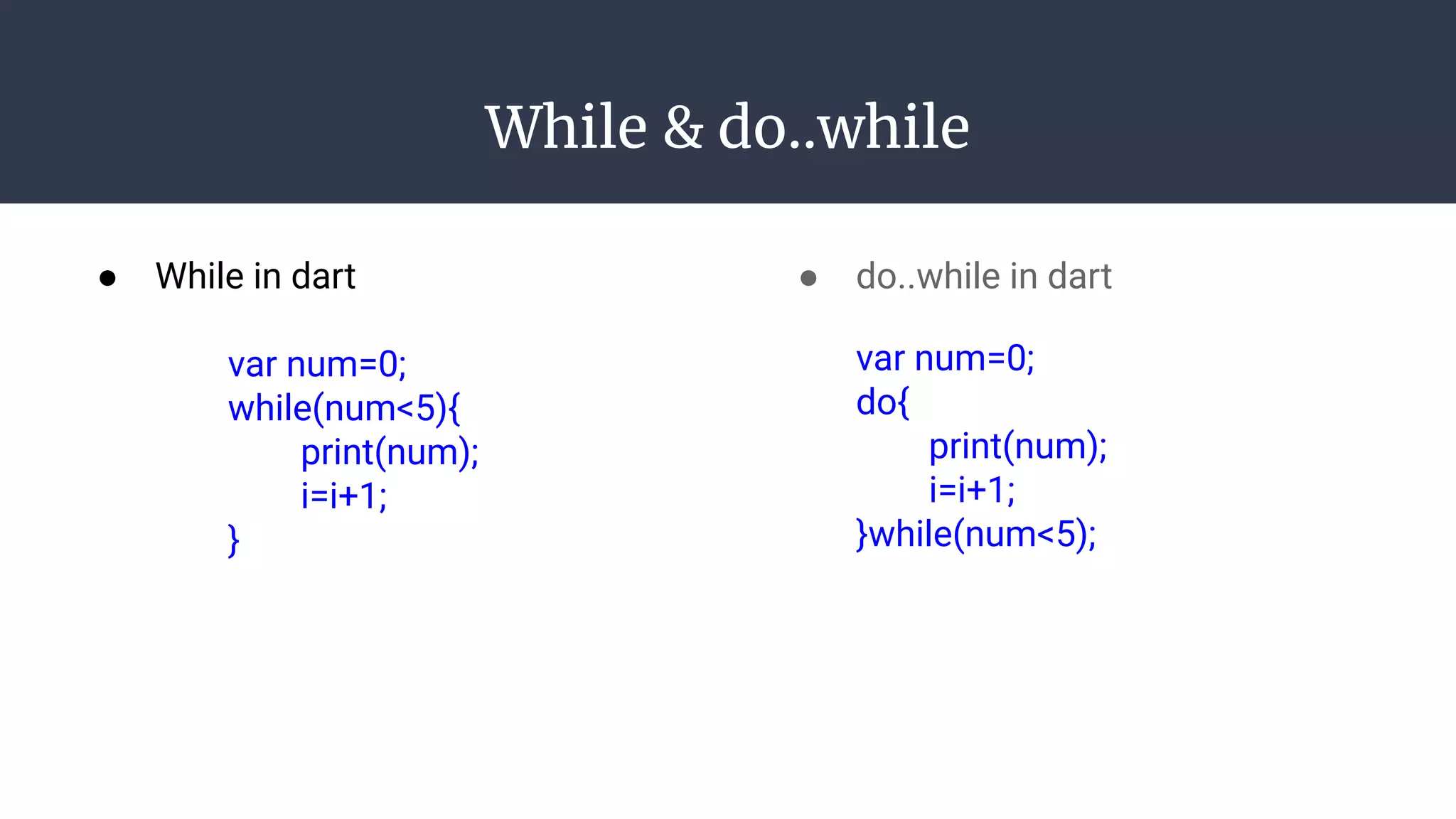 While & do..while
● While in dart
var num=0;
while(num<5){
print(num);
i=i+1;
}
● do..while in dart
var num=0;
do{
print(num);
i=i+1;
}while(num<5);
 