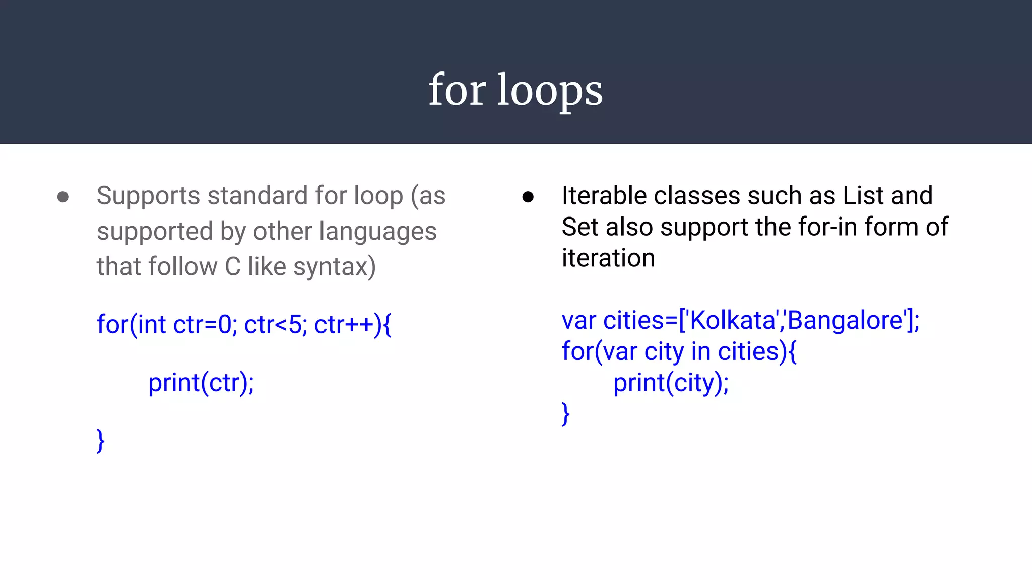 for loops
● Supports standard for loop (as
supported by other languages
that follow C like syntax)
for(int ctr=0; ctr<5; ctr++){
print(ctr);
}
● Iterable classes such as List and
Set also support the for-in form of
iteration
var cities=['Kolkata','Bangalore'];
for(var city in cities){
print(city);
}
 