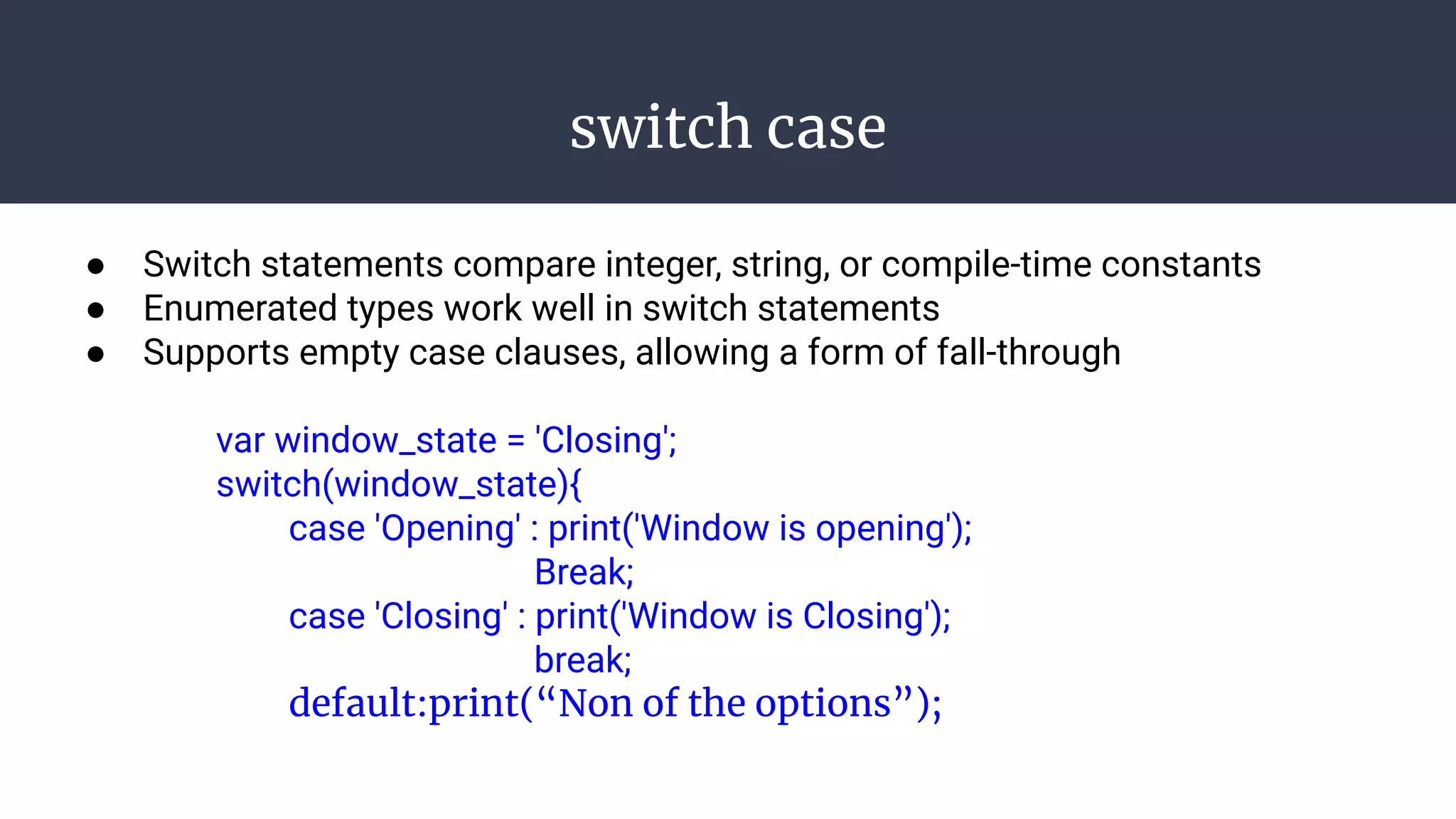 switch case
● Switch statements compare integer, string, or compile-time constants
● Enumerated types work well in switch statements
● Supports empty case clauses, allowing a form of fall-through
var window_state = 'Closing';
switch(window_state){
case 'Opening' : print('Window is opening');
Break;
case 'Closing' : print('Window is Closing');
break;
default:print(“Non of the options”);
 