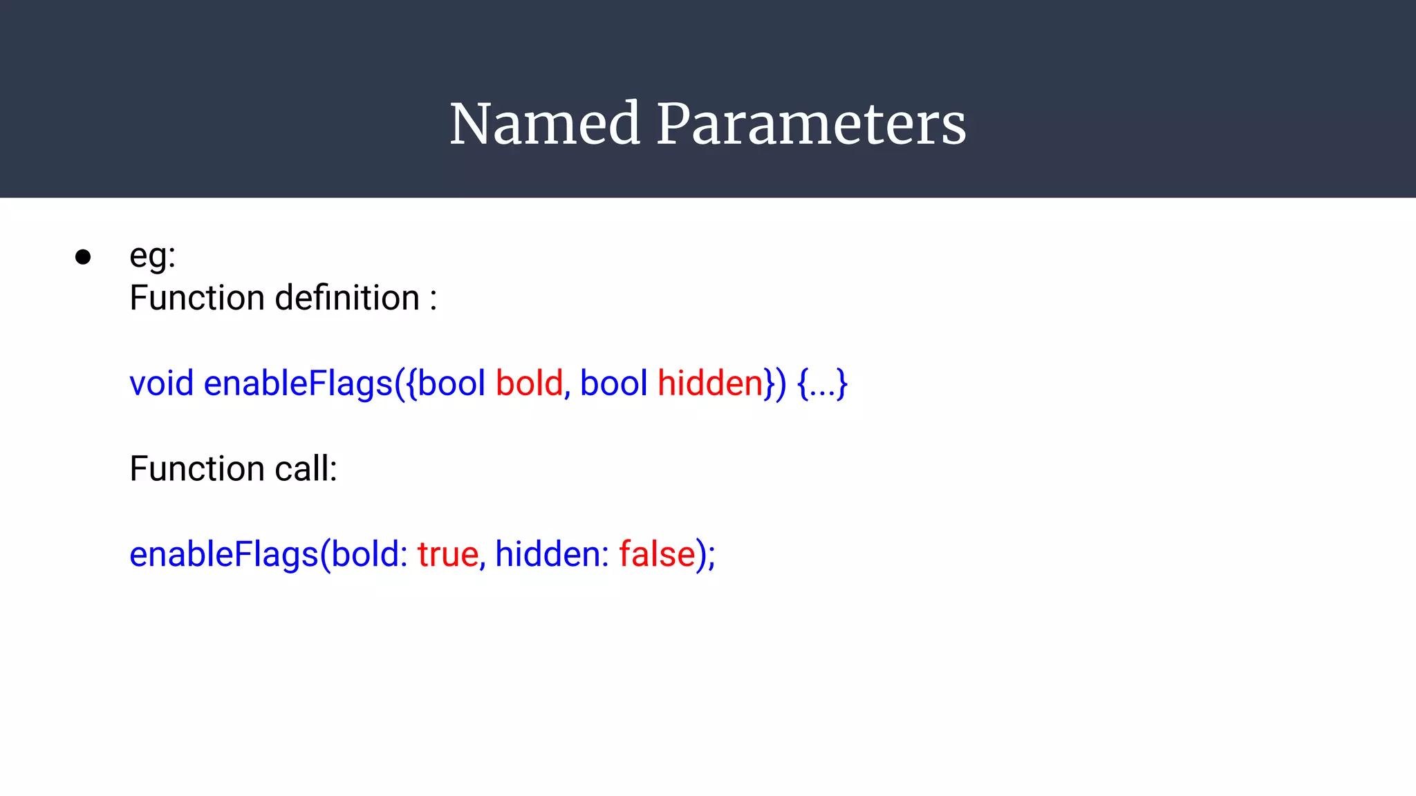 Named Parameters
● eg:
Function deﬁnition :
void enableFlags({bool bold, bool hidden}) {...}
Function call:
enableFlags(bold: true, hidden: false);
 