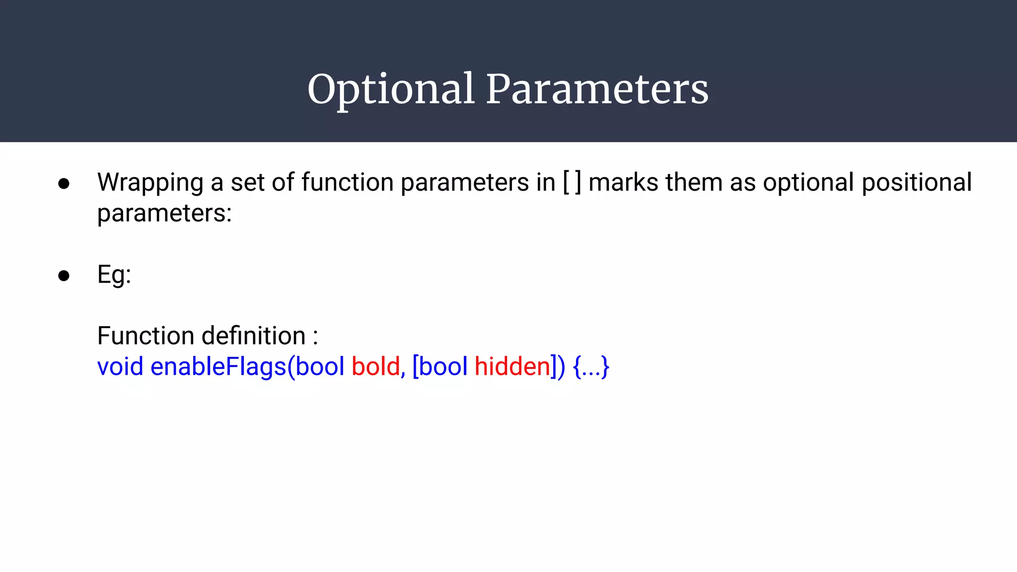 Optional Parameters
● Wrapping a set of function parameters in [ ] marks them as optional positional
parameters:
● Eg:
Function deﬁnition :
void enableFlags(bool bold, [bool hidden]) {...}
 