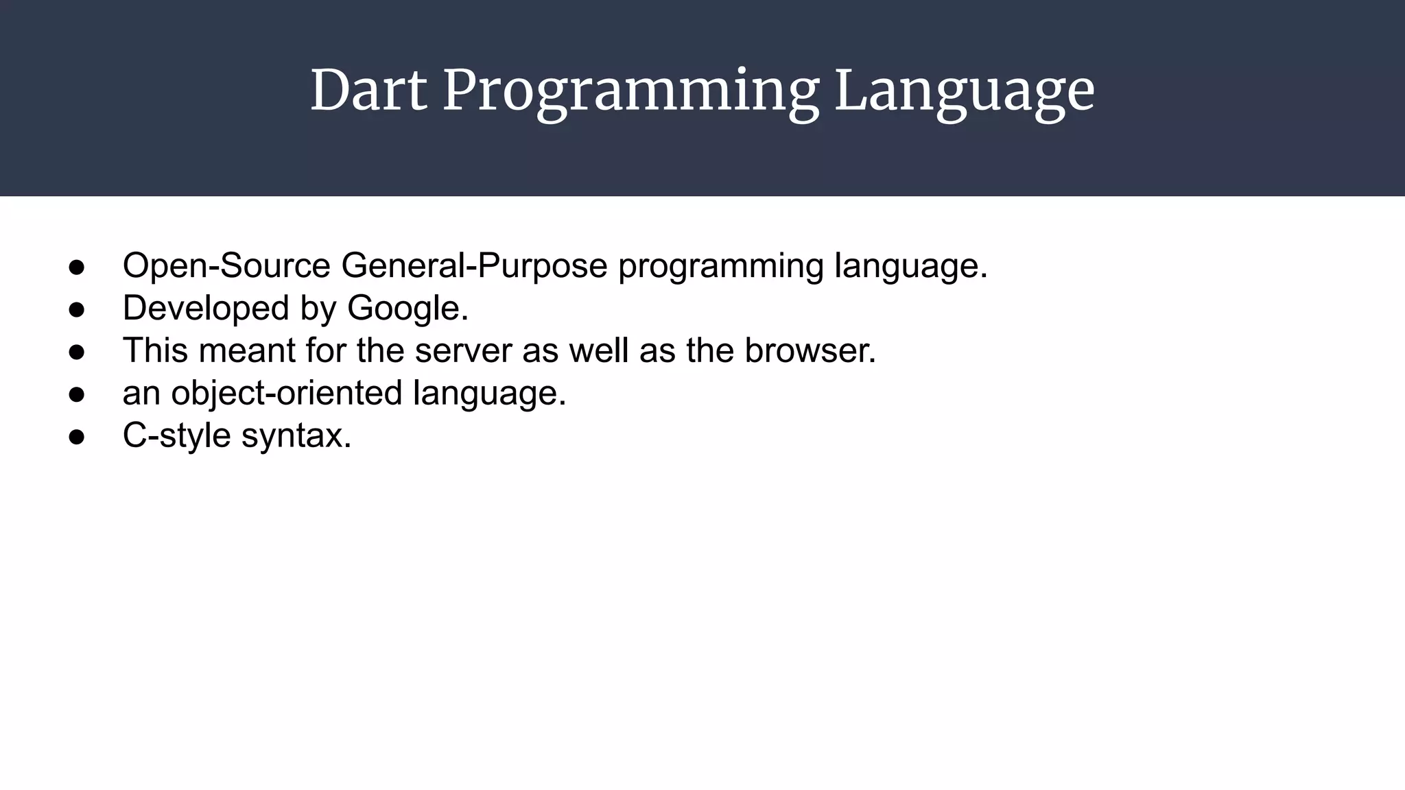 Dart Programming Language
● Open-Source General-Purpose programming language.
● Developed by Google.
● This meant for the server as well as the browser.
● an object-oriented language.
● C-style syntax.
 