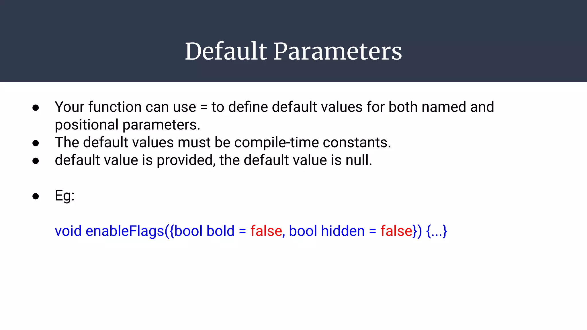 Default Parameters
● Your function can use = to deﬁne default values for both named and
positional parameters.
● The default values must be compile-time constants.
● default value is provided, the default value is null.
● Eg:
void enableFlags({bool bold = false, bool hidden = false}) {...}
 