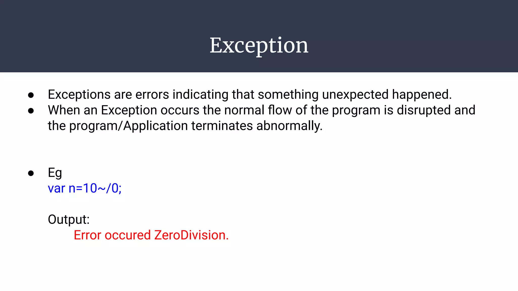 Exception
● Exceptions are errors indicating that something unexpected happened.
● When an Exception occurs the normal ﬂow of the program is disrupted and
the program/Application terminates abnormally.
● Eg
var n=10~/0;
Output:
Error occured ZeroDivision.
 