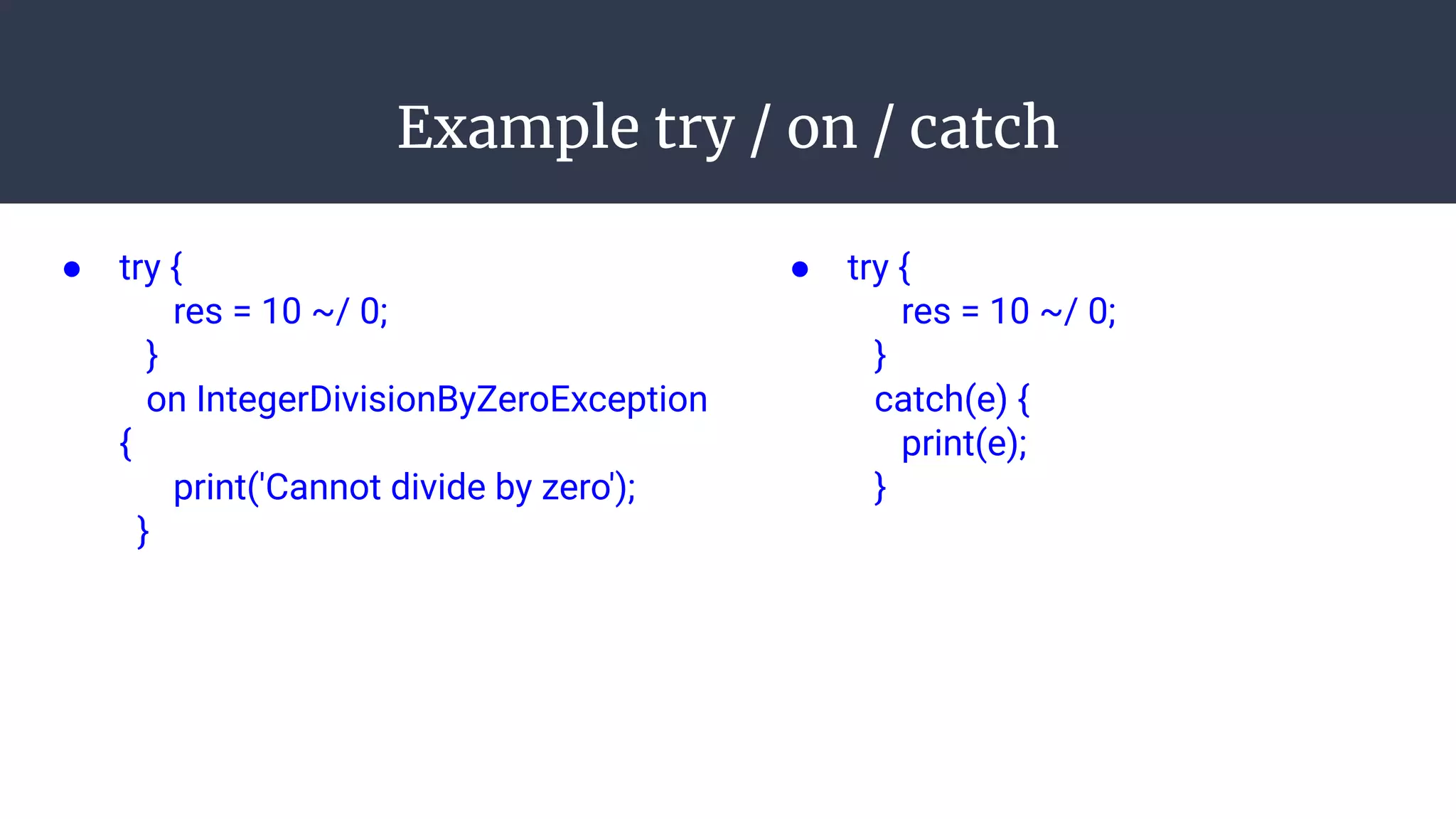 Example try / on / catch
● try {
res = 10 ~/ 0;
}
on IntegerDivisionByZeroException
{
print('Cannot divide by zero');
}
● try {
res = 10 ~/ 0;
}
catch(e) {
print(e);
}
 