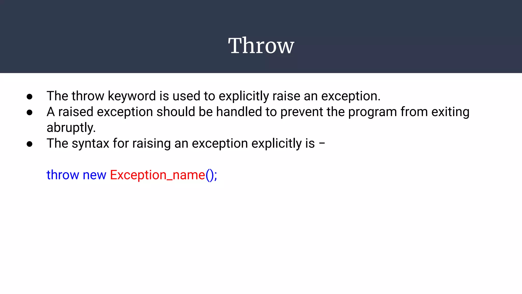 Throw
● The throw keyword is used to explicitly raise an exception.
● A raised exception should be handled to prevent the program from exiting
abruptly.
● The syntax for raising an exception explicitly is −
throw new Exception_name();
 