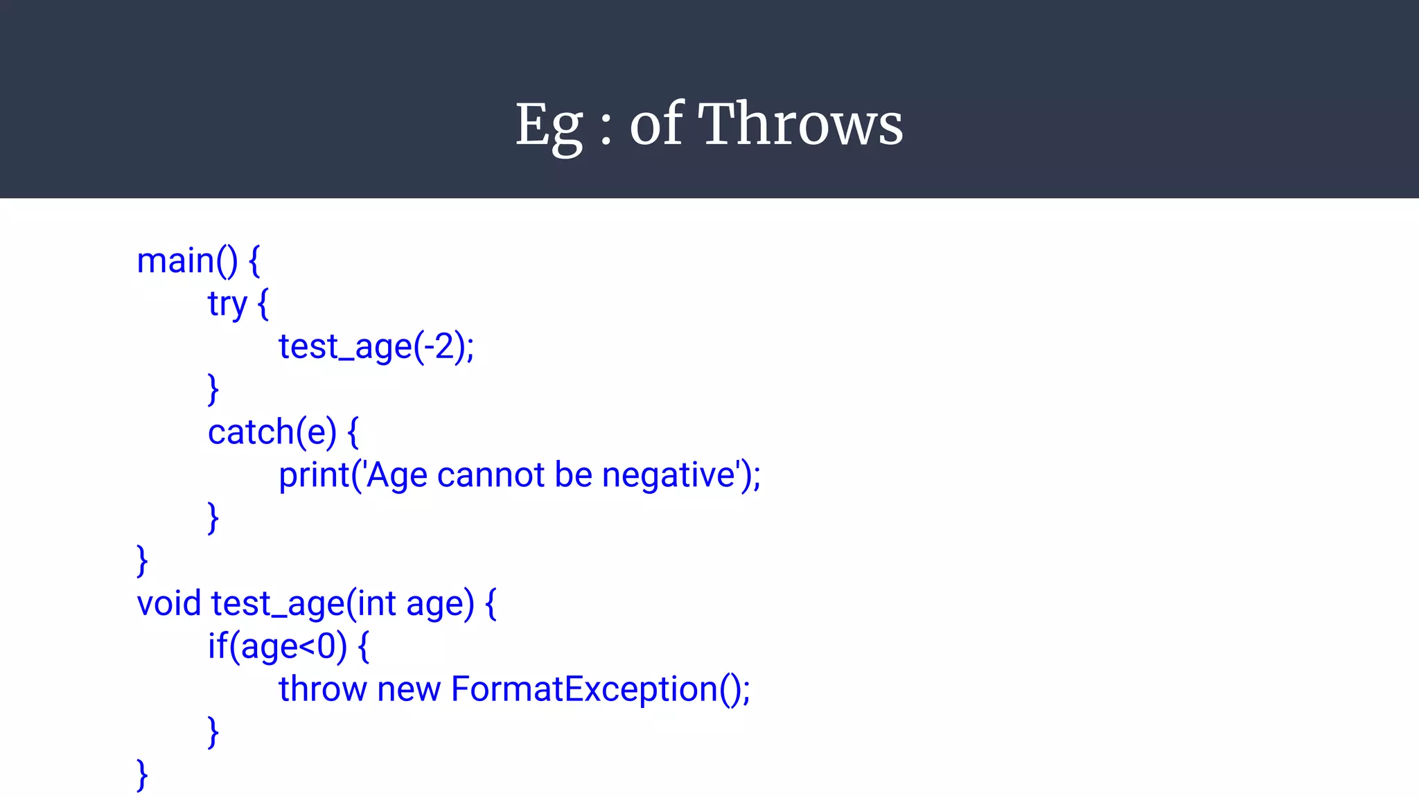 Eg : of Throws
main() {
try {
test_age(-2);
}
catch(e) {
print('Age cannot be negative');
}
}
void test_age(int age) {
if(age<0) {
throw new FormatException();
}
}
 