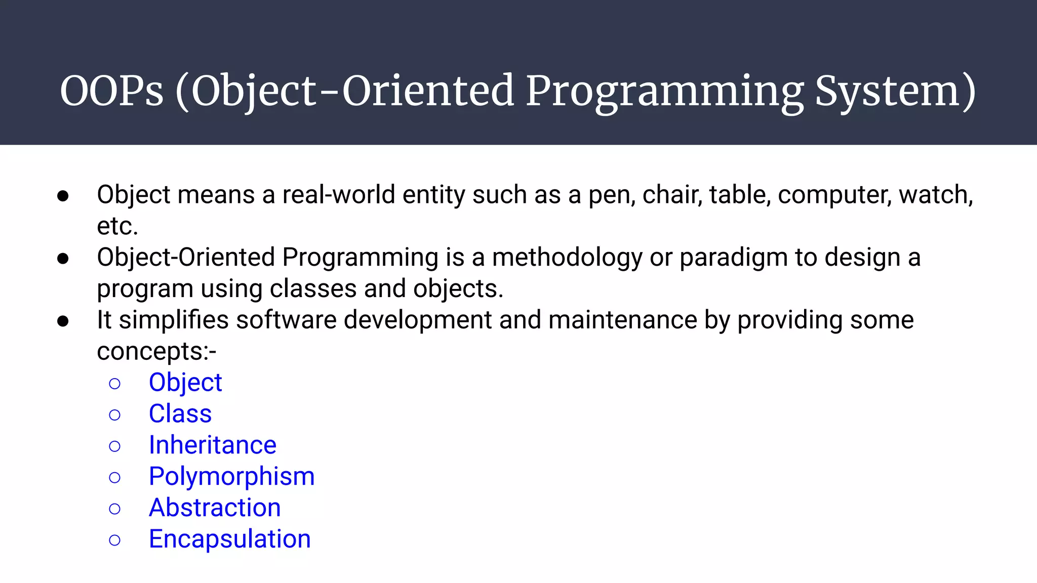 OOPs (Object-Oriented Programming System)
● Object means a real-world entity such as a pen, chair, table, computer, watch,
etc.
● Object-Oriented Programming is a methodology or paradigm to design a
program using classes and objects.
● It simpliﬁes software development and maintenance by providing some
concepts:-
○ Object
○ Class
○ Inheritance
○ Polymorphism
○ Abstraction
○ Encapsulation
 