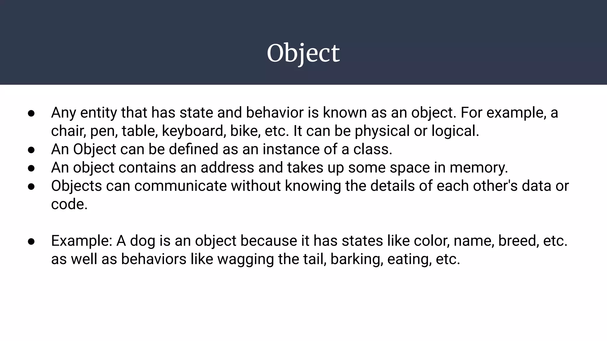 Object
● Any entity that has state and behavior is known as an object. For example, a
chair, pen, table, keyboard, bike, etc. It can be physical or logical.
● An Object can be deﬁned as an instance of a class.
● An object contains an address and takes up some space in memory.
● Objects can communicate without knowing the details of each other's data or
code.
● Example: A dog is an object because it has states like color, name, breed, etc.
as well as behaviors like wagging the tail, barking, eating, etc.
 