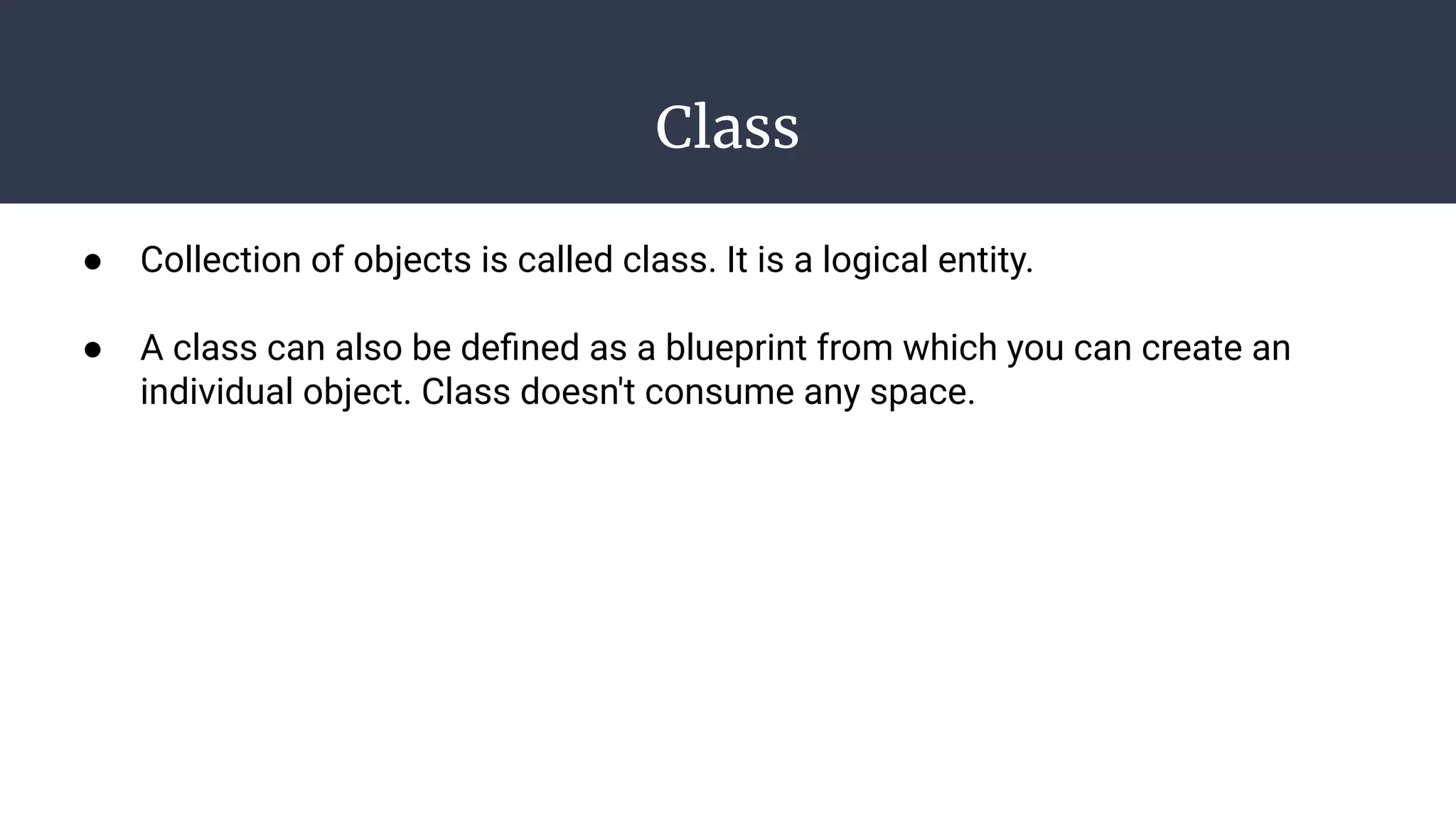 Class
● Collection of objects is called class. It is a logical entity.
● A class can also be deﬁned as a blueprint from which you can create an
individual object. Class doesn't consume any space.
 