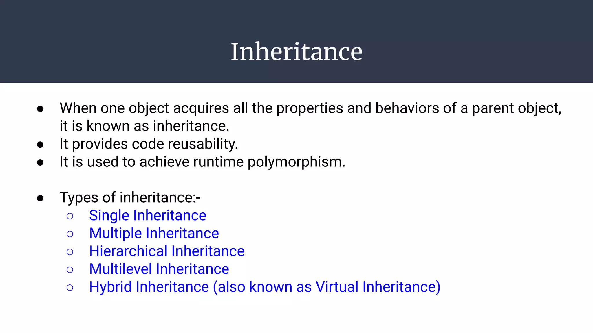 Inheritance
● When one object acquires all the properties and behaviors of a parent object,
it is known as inheritance.
● It provides code reusability.
● It is used to achieve runtime polymorphism.
● Types of inheritance:-
○ Single Inheritance
○ Multiple Inheritance
○ Hierarchical Inheritance
○ Multilevel Inheritance
○ Hybrid Inheritance (also known as Virtual Inheritance)
 