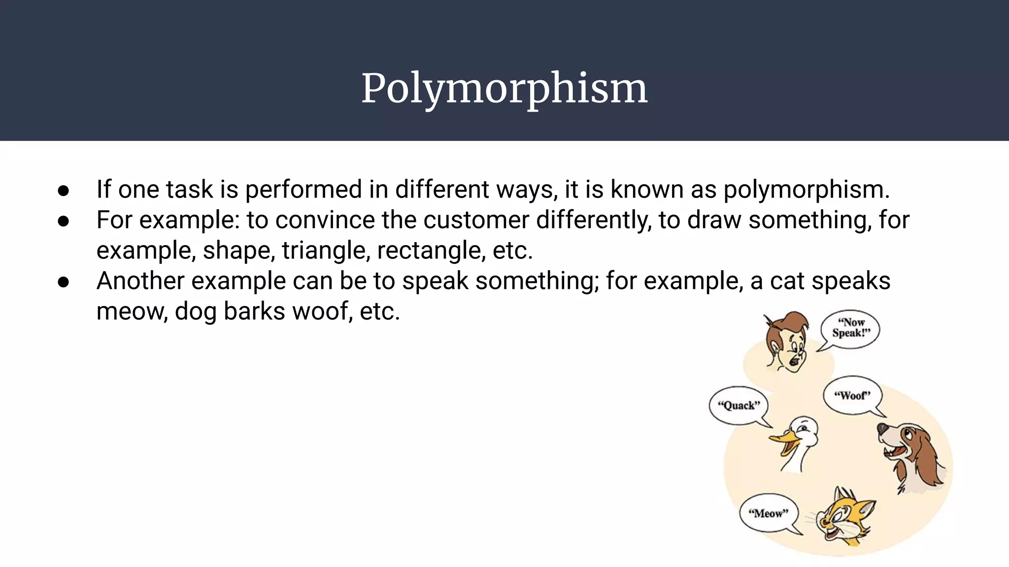 Polymorphism
● If one task is performed in different ways, it is known as polymorphism.
● For example: to convince the customer differently, to draw something, for
example, shape, triangle, rectangle, etc.
● Another example can be to speak something; for example, a cat speaks
meow, dog barks woof, etc.
 