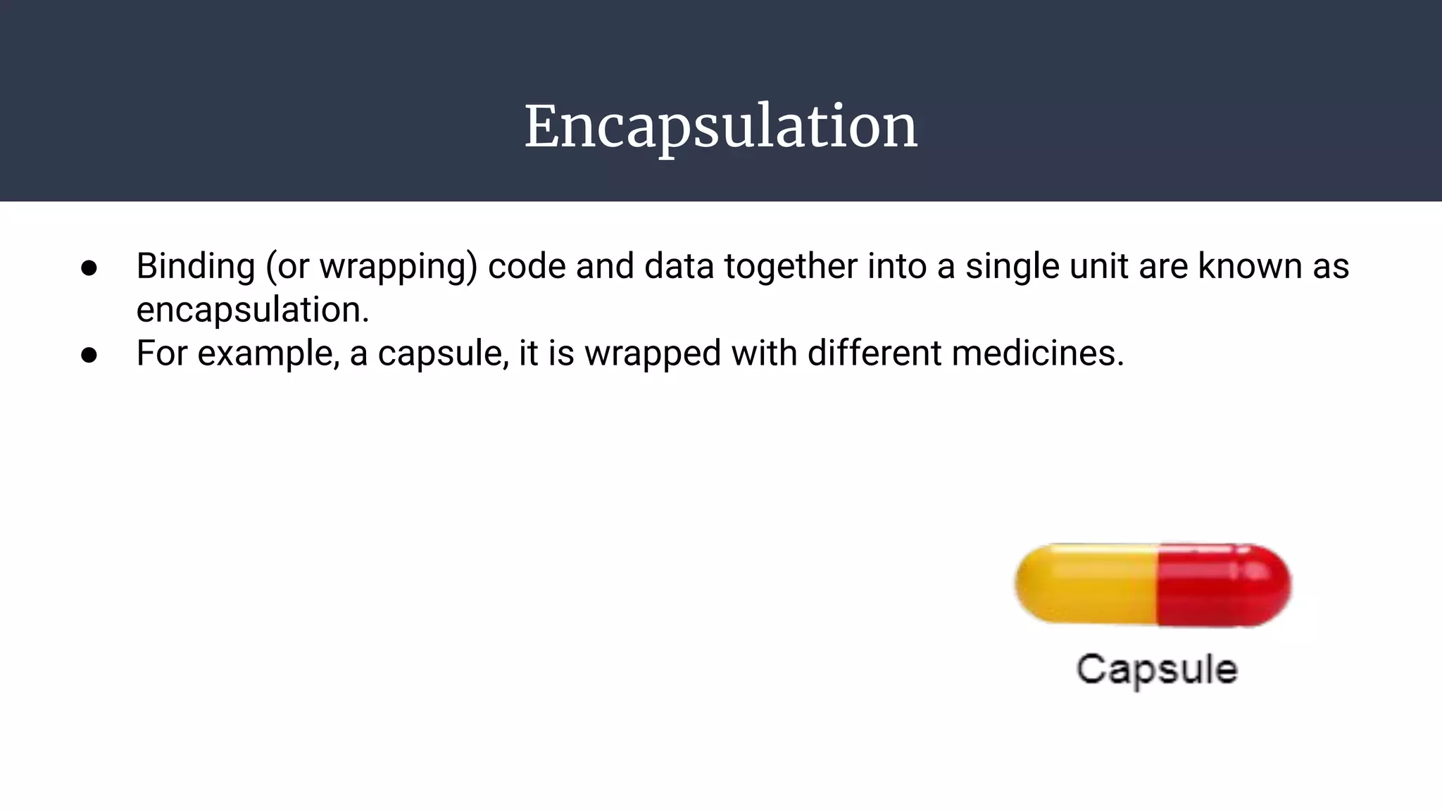 Encapsulation
● Binding (or wrapping) code and data together into a single unit are known as
encapsulation.
● For example, a capsule, it is wrapped with different medicines.
 