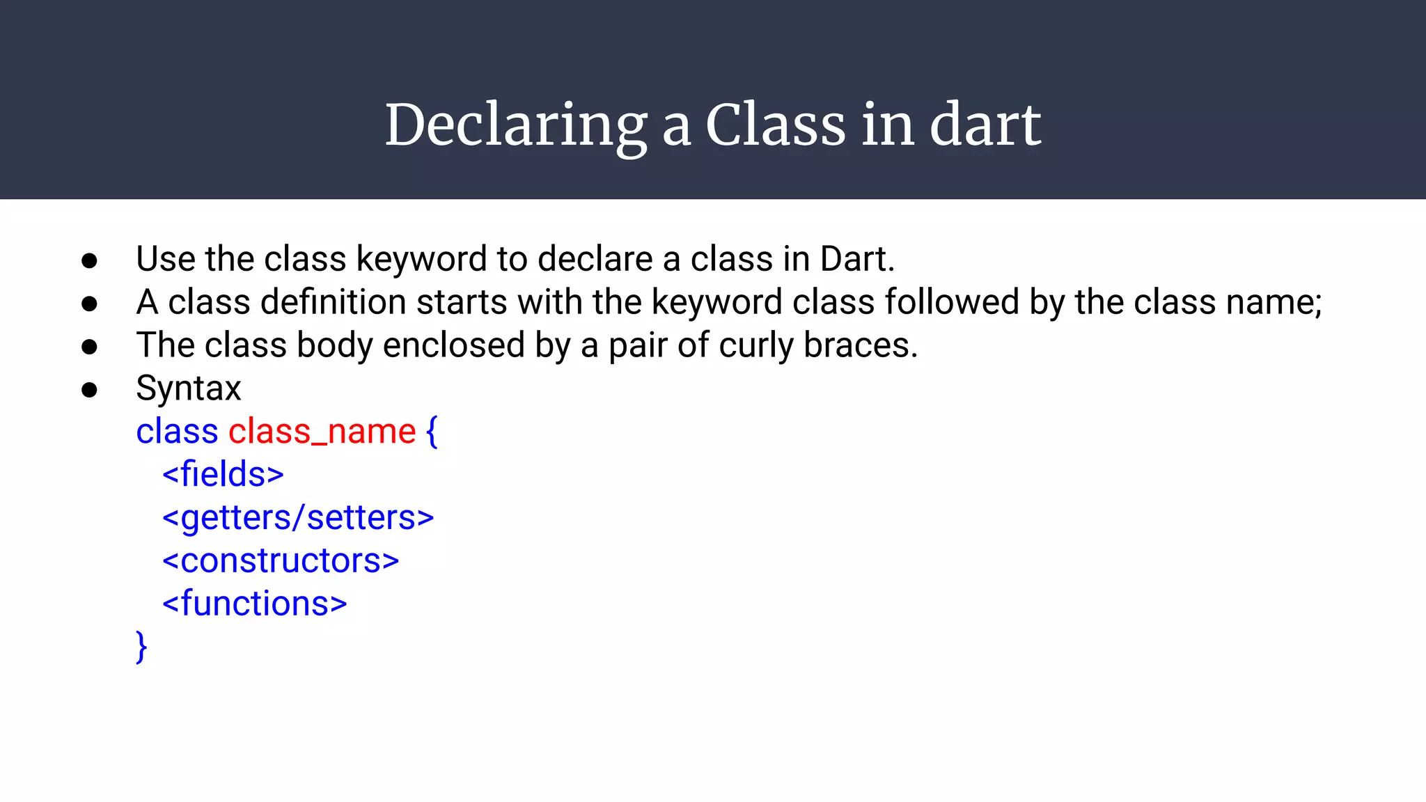 Declaring a Class in dart
● Use the class keyword to declare a class in Dart.
● A class deﬁnition starts with the keyword class followed by the class name;
● The class body enclosed by a pair of curly braces.
● Syntax
class class_name {
<ﬁelds>
<getters/setters>
<constructors>
<functions>
}
 