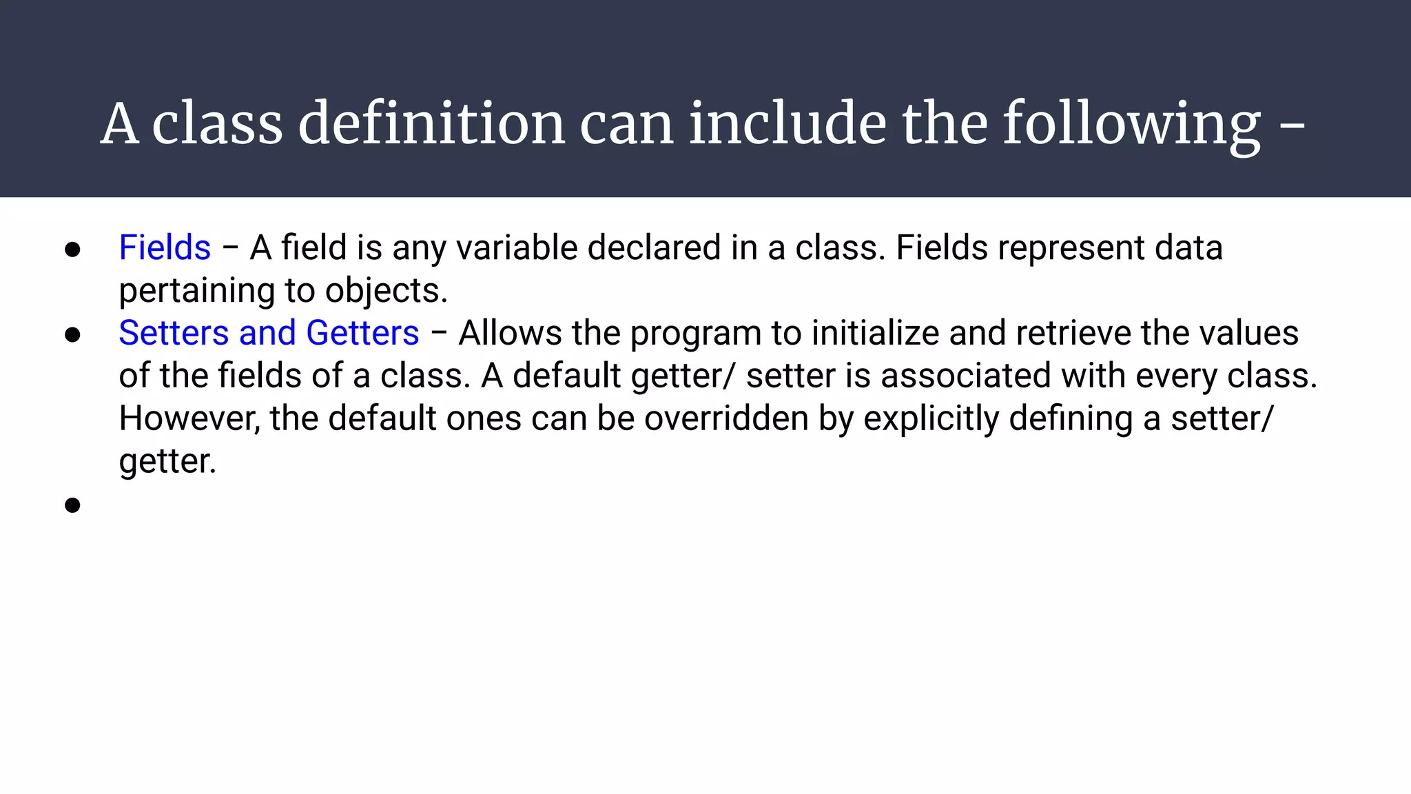 A class deﬁnition can include the following −
● Fields − A ﬁeld is any variable declared in a class. Fields represent data
pertaining to objects.
● Setters and Getters − Allows the program to initialize and retrieve the values
of the ﬁelds of a class. A default getter/ setter is associated with every class.
However, the default ones can be overridden by explicitly deﬁning a setter/
getter.
●
 