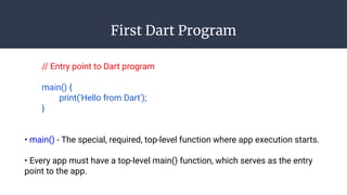 First Dart Program
// Entry point to Dart program
main() {
print('Hello from Dart');
}
• main() - The special, required, top-level function where app execution starts.
• Every app must have a top-level main() function, which serves as the entry
point to the app.
 