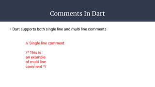 Comments In Dart
• Dart supports both single line and multi line comments
// Single line comment
/* This is
an example
of multi line
comment */
 