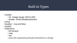 Built in Types
• number
• int - Integer (range -253 to 253)
• double - 64-bit (double-precision)
• string
• boolean – true and false
• symbol
• Collections
• list (arrays)
• map
• set
• runes (for expressing Unicode characters in a string)
 