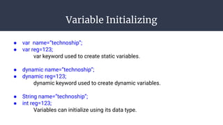 Variable Initializing
● var name=”technoship”;
● var reg=123;
var keyword used to create static variables.
● dynamic name=”technoship”;
● dynamic reg=123;
dynamic keyword used to create dynamic variables.
● String name=”technoship”;
● int reg=123;
Variables can initialize using its data type.
 