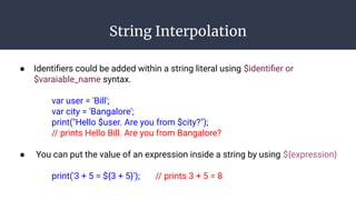 String Interpolation
● Identiﬁers could be added within a string literal using $identiﬁer or
$varaiable_name syntax.
var user = 'Bill';
var city = 'Bangalore';
print("Hello $user. Are you from $city?");
// prints Hello Bill. Are you from Bangalore?
● You can put the value of an expression inside a string by using ${expression}
print('3 + 5 = ${3 + 5}'); // prints 3 + 5 = 8
 