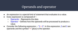 Operands and operator
● An expression is a special kind of statement that evaluates to a value.
● Every expression is composed of −
○ Operands − Represents the data
○ Operator − Deﬁnes how the operands will be processed to produce a
value.
● Consider the following expression – "2 + 3". In this expression, 2 and 3 are
operands and the symbol "+" (plus) is the operator.
 