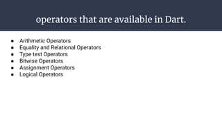 operators that are available in Dart.
● Arithmetic Operators
● Equality and Relational Operators
● Type test Operators
● Bitwise Operators
● Assignment Operators
● Logical Operators
 