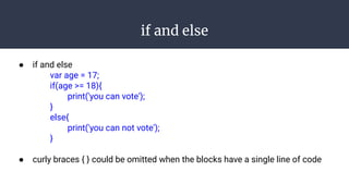 if and else
● if and else
var age = 17;
if(age >= 18){
print('you can vote');
}
else{
print('you can not vote');
}
● curly braces { } could be omitted when the blocks have a single line of code
 