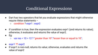 Conditional Expressions
● Dart has two operators that let you evaluate expressions that might otherwise
require ifelse statements −
○ condition ? expr1 : expr2
● If condition is true, then the expression evaluates expr1 (and returns its value);
otherwise, it evaluates and returns the value of expr2.
● Eg:
○ var res = 10 > 12 ? "greater than 10":"lesser than or equal to 10";
● expr1 ?? expr2
● If expr1 is non-null, returns its value; otherwise, evaluates and returns the
value of expr2
 