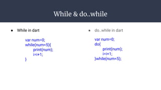 While & do..while
● While in dart
var num=0;
while(num<5){
print(num);
i=i+1;
}
● do..while in dart
var num=0;
do{
print(num);
i=i+1;
}while(num<5);
 