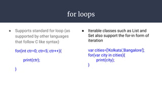 for loops
● Supports standard for loop (as
supported by other languages
that follow C like syntax)
for(int ctr=0; ctr<5; ctr++){
print(ctr);
}
● Iterable classes such as List and
Set also support the for-in form of
iteration
var cities=['Kolkata','Bangalore'];
for(var city in cities){
print(city);
}
 