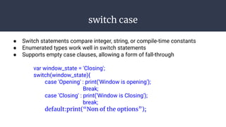 switch case
● Switch statements compare integer, string, or compile-time constants
● Enumerated types work well in switch statements
● Supports empty case clauses, allowing a form of fall-through
var window_state = 'Closing';
switch(window_state){
case 'Opening' : print('Window is opening');
Break;
case 'Closing' : print('Window is Closing');
break;
default:print(“Non of the options”);
 