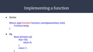 Implementing a function
● Syntax
Return_type function function_name(parameters_list){
Function body;
}
● Eg:
Bool isOne(int a){
if(a==0){
return 0;
}
return 1;
}
 