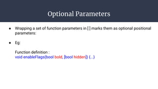 Optional Parameters
● Wrapping a set of function parameters in [ ] marks them as optional positional
parameters:
● Eg:
Function deﬁnition :
void enableFlags(bool bold, [bool hidden]) {...}
 
