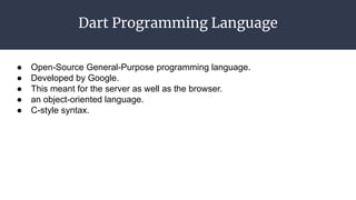 Dart Programming Language
● Open-Source General-Purpose programming language.
● Developed by Google.
● This meant for the server as well as the browser.
● an object-oriented language.
● C-style syntax.
 