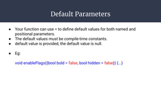 Default Parameters
● Your function can use = to deﬁne default values for both named and
positional parameters.
● The default values must be compile-time constants.
● default value is provided, the default value is null.
● Eg:
void enableFlags({bool bold = false, bool hidden = false}) {...}
 