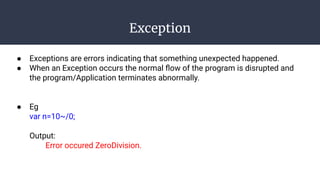 Exception
● Exceptions are errors indicating that something unexpected happened.
● When an Exception occurs the normal ﬂow of the program is disrupted and
the program/Application terminates abnormally.
● Eg
var n=10~/0;
Output:
Error occured ZeroDivision.
 