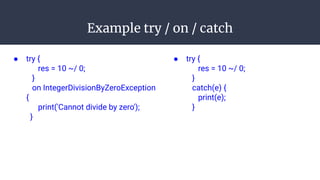 Example try / on / catch
● try {
res = 10 ~/ 0;
}
on IntegerDivisionByZeroException
{
print('Cannot divide by zero');
}
● try {
res = 10 ~/ 0;
}
catch(e) {
print(e);
}
 