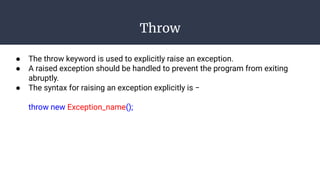 Throw
● The throw keyword is used to explicitly raise an exception.
● A raised exception should be handled to prevent the program from exiting
abruptly.
● The syntax for raising an exception explicitly is −
throw new Exception_name();
 
