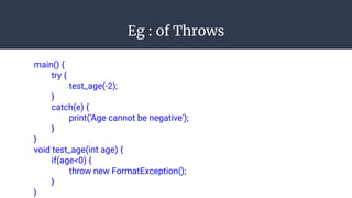 Eg : of Throws
main() {
try {
test_age(-2);
}
catch(e) {
print('Age cannot be negative');
}
}
void test_age(int age) {
if(age<0) {
throw new FormatException();
}
}
 