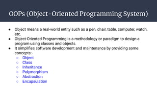 OOPs (Object-Oriented Programming System)
● Object means a real-world entity such as a pen, chair, table, computer, watch,
etc.
● Object-Oriented Programming is a methodology or paradigm to design a
program using classes and objects.
● It simpliﬁes software development and maintenance by providing some
concepts:-
○ Object
○ Class
○ Inheritance
○ Polymorphism
○ Abstraction
○ Encapsulation
 