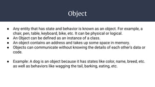 Object
● Any entity that has state and behavior is known as an object. For example, a
chair, pen, table, keyboard, bike, etc. It can be physical or logical.
● An Object can be deﬁned as an instance of a class.
● An object contains an address and takes up some space in memory.
● Objects can communicate without knowing the details of each other's data or
code.
● Example: A dog is an object because it has states like color, name, breed, etc.
as well as behaviors like wagging the tail, barking, eating, etc.
 