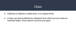 Class
● Collection of objects is called class. It is a logical entity.
● A class can also be deﬁned as a blueprint from which you can create an
individual object. Class doesn't consume any space.
 